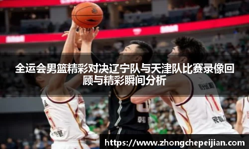 全运会男篮精彩对决辽宁队与天津队比赛录像回顾与精彩瞬间分析