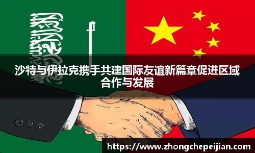 沙特与伊拉克携手共建国际友谊新篇章促进区域合作与发展