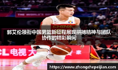郭艾伦领衔中国男篮新征程展现拼搏精神与团队协作的精彩瞬间