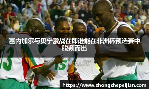 塞内加尔与贝宁激战在即谁能在非洲杯预选赛中脱颖而出